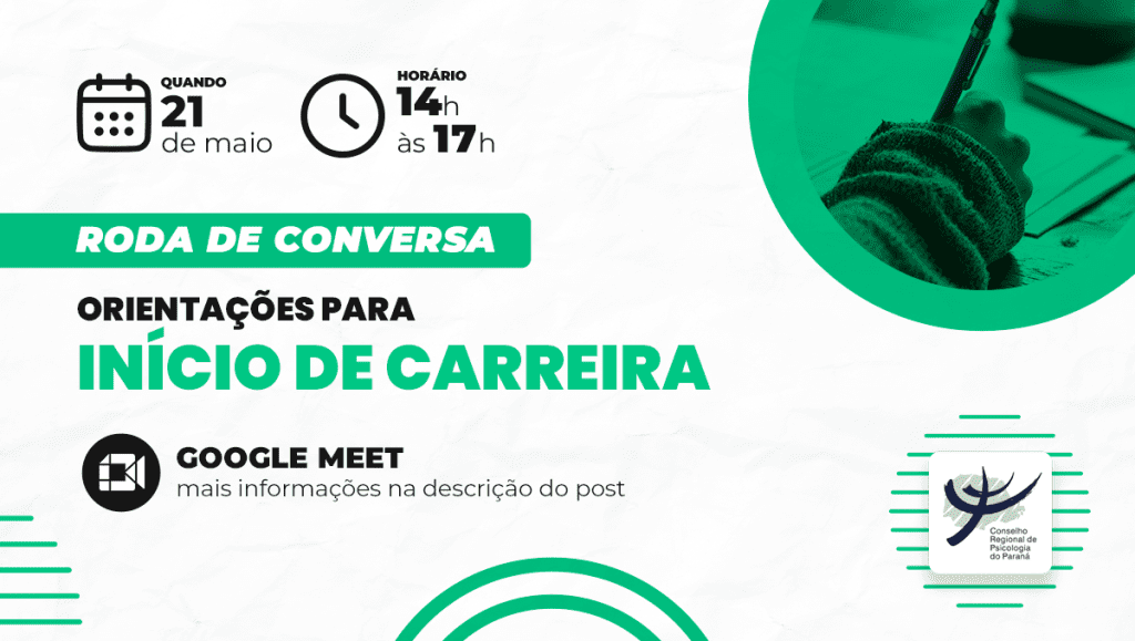 A imagem é um cartaz digital de divulgação de uma roda de conversa promovida pelo Conselho Regional de Psicologia do Paraná (CRP-PR). O evento, intitulado “Orientações para Início de Carreira”, acontecerá no dia 21 de maio, das 14h às 17h, com transmissão online pela plataforma Google Meet. O fundo da imagem é predominantemente branco, com elementos gráficos em preto e verde, conferindo um visual moderno e organizado. Na parte superior esquerda, ícones de calendário e relógio indicam a data e o horário do evento. À direita, há uma imagem circular com um filtro verde que mostra a mão de uma pessoa escrevendo com caneta em um caderno, remetendo ao tema do desenvolvimento profissional. No centro da imagem, o título do evento está em destaque com as palavras “início de carreira” em verde e em caixa alta, chamando a atenção para o foco da atividade. Logo abaixo, o texto informa que o evento ocorrerá via Google Meet e que mais informações estão disponíveis na descrição do post. No canto inferior direito está o logotipo do CRP-PR, reforçando a identidade institucional do conselho.